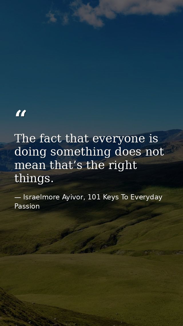 The fact that everyone is doing something does not mean that’s the right things. — Israelmore Ayivor, 101 Keys To Everyday Passion