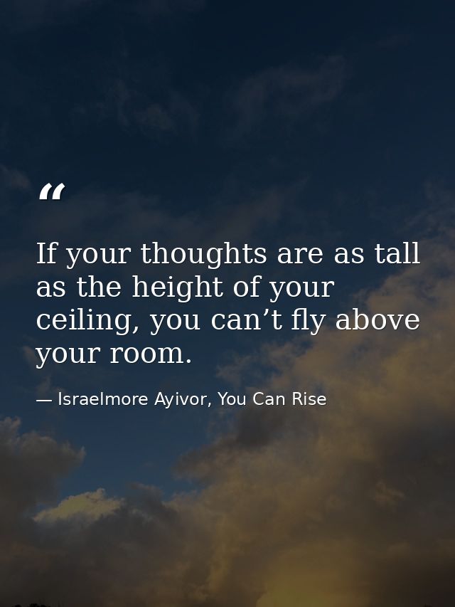 If your thoughts are as tall as the height of your ceiling, you can’t fly above your room. — Israelmore Ayivor, You Can Rise
