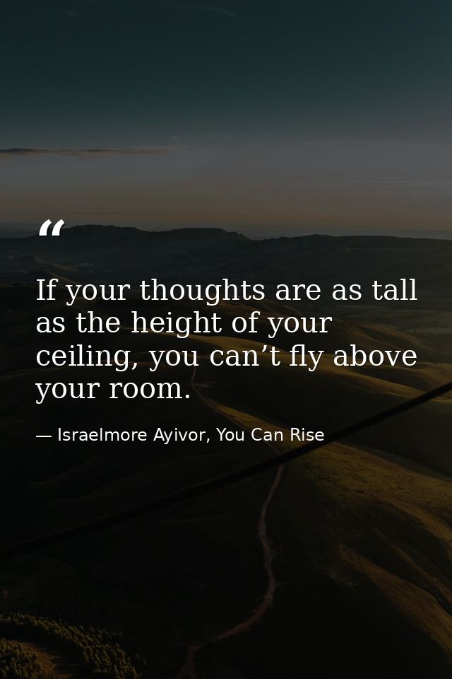 If your thoughts are as tall as the height of your ceiling, you can’t fly above your room. — Israelmore Ayivor, You Can Rise