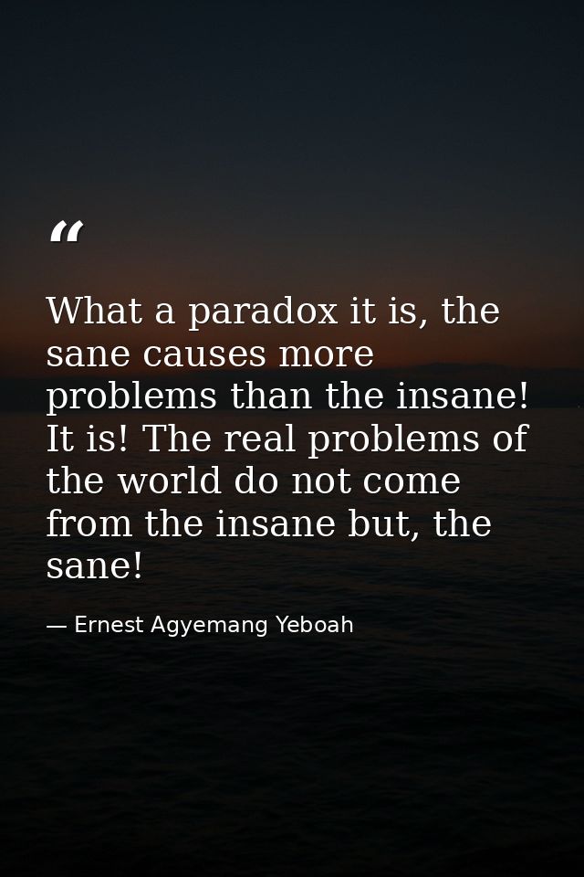 What a paradox it is, the sane causes more problems than the insane! It is! The real problems of the world do not come f — Ernest Agyemang Yeboah