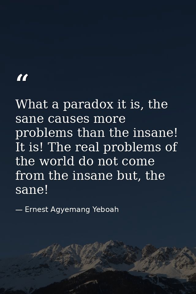 What a paradox it is, the sane causes more problems than the insane! It is! The real problems of the world do not come f — Ernest Agyemang Yeboah