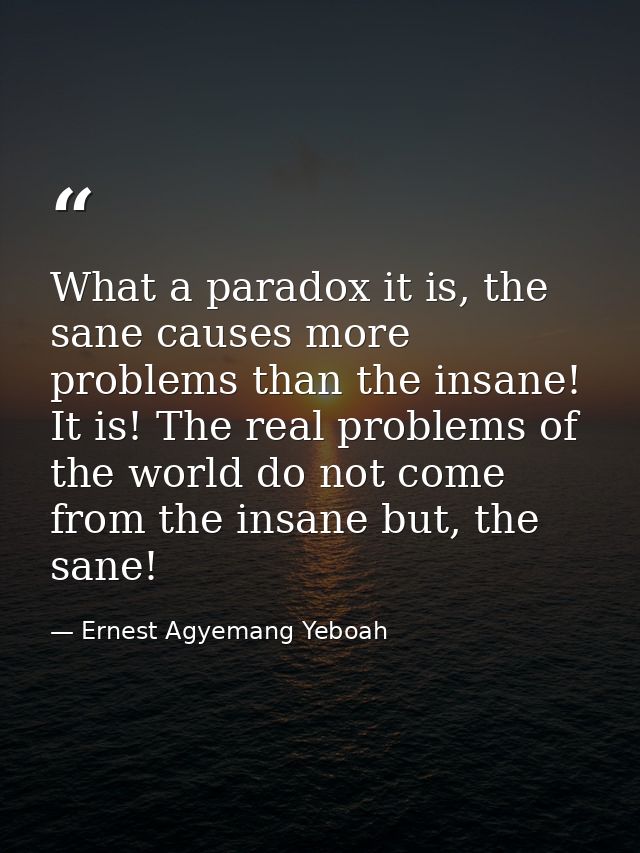 What a paradox it is, the sane causes more problems than the insane! It is! The real problems of the world do not come f — Ernest Agyemang Yeboah