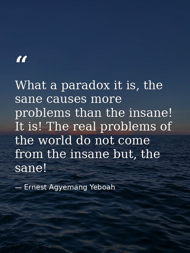 What a paradox it is, the sane causes more problems than the insane! It is! The real problems of the world do not come f — Ernest Agyemang Yeboah