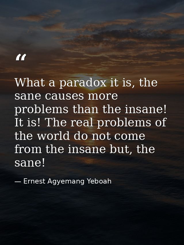 What a paradox it is, the sane causes more problems than the insane! It is! The real problems of the world do not come f — Ernest Agyemang Yeboah