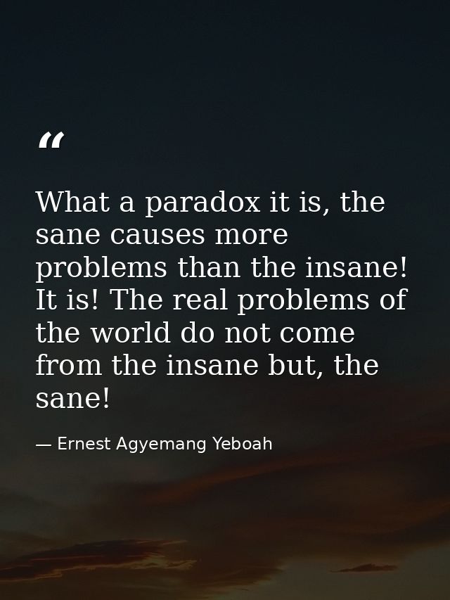 What a paradox it is, the sane causes more problems than the insane! It is! The real problems of the world do not come f — Ernest Agyemang Yeboah