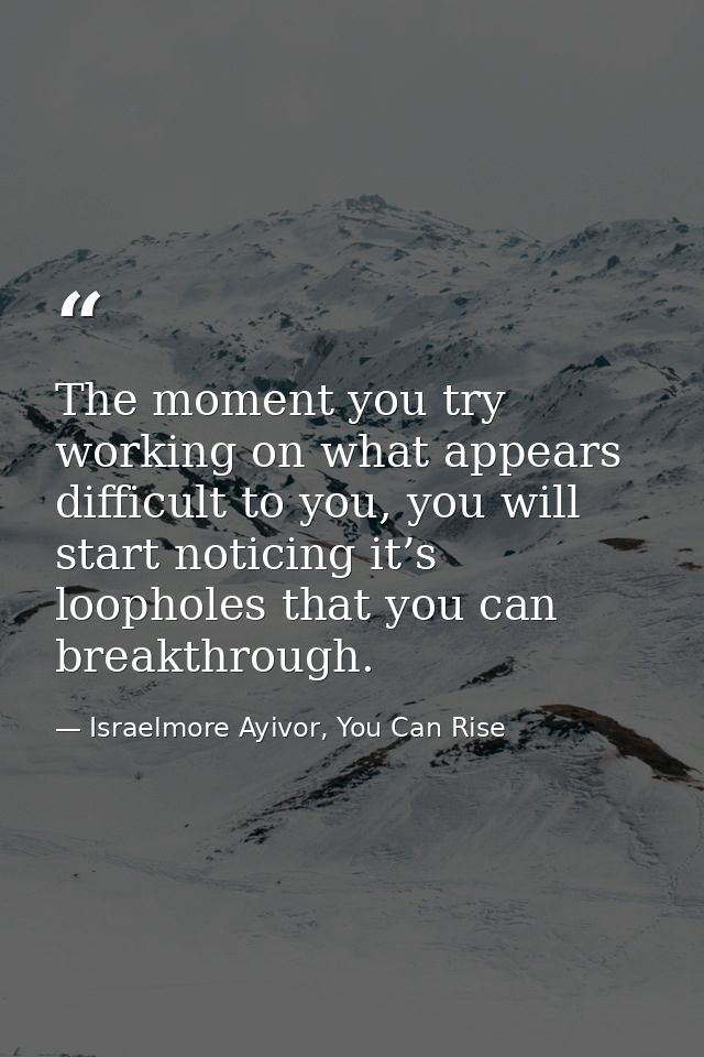 The moment you try working on what appears difficult to you, you will start noticing it’s loopholes that you can breakth — Israelmore Ayivor, You Can Rise
