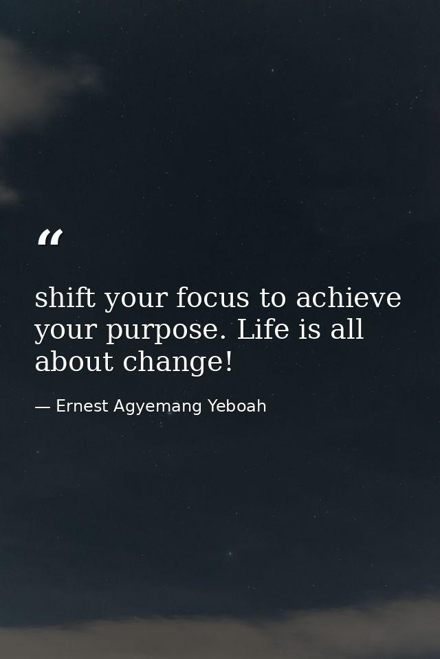 shift your focus to achieve your purpose. Life is all about change! — Ernest Agyemang Yeboah