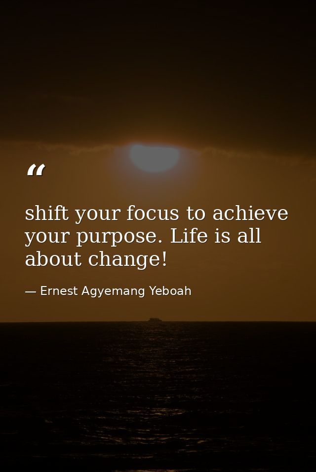 shift your focus to achieve your purpose. Life is all about change! — Ernest Agyemang Yeboah