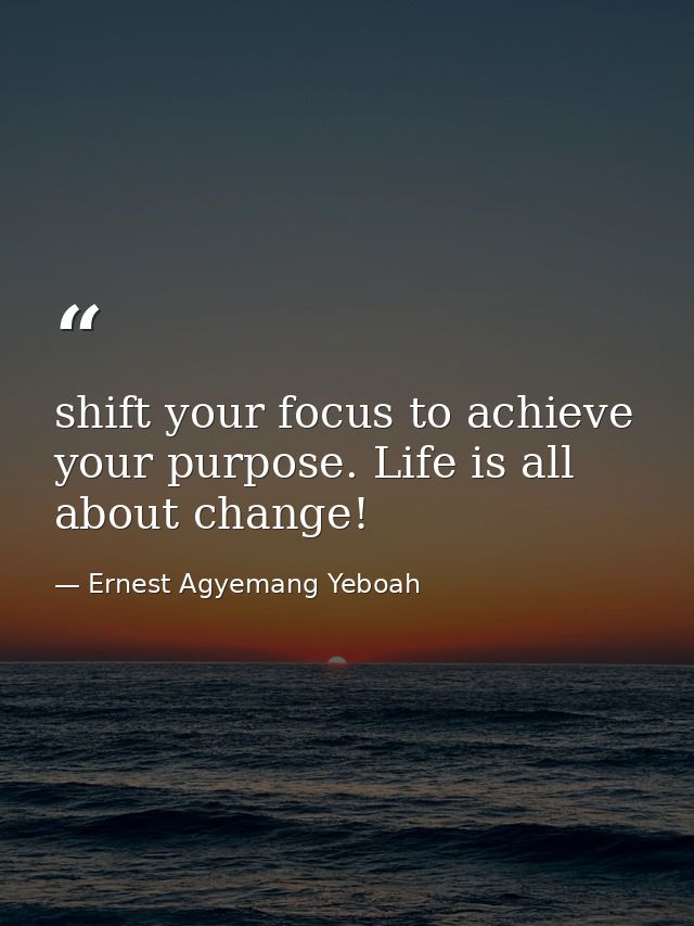 shift your focus to achieve your purpose. Life is all about change! — Ernest Agyemang Yeboah