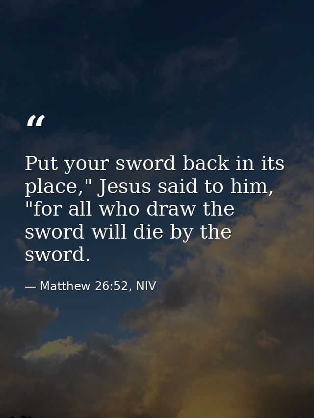 Put your sword back in its place," Jesus said to him, "for all who draw the sword will die by the sword. — Matthew 26:52, NIV
