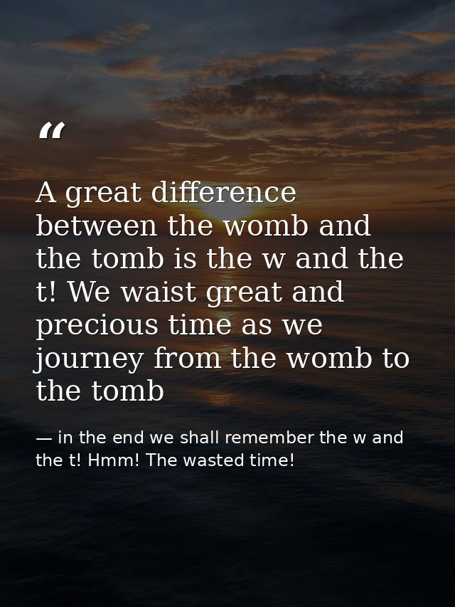 A great difference between the womb and the tomb is the w and the t! We waist great and precious time as we journey from — in the end we shall remember the w and the t! Hmm! The wasted time!