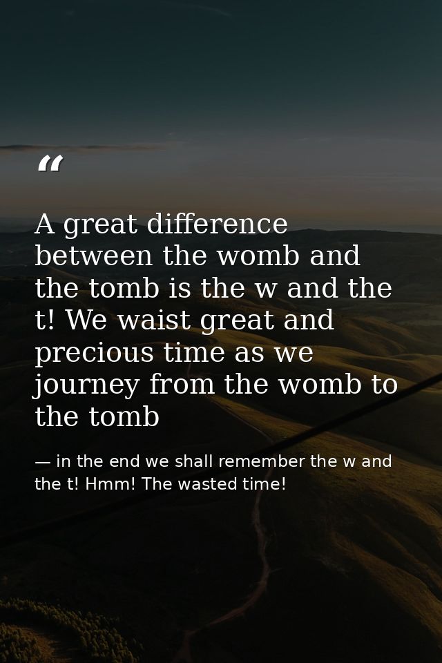 A great difference between the womb and the tomb is the w and the t! We waist great and precious time as we journey from — in the end we shall remember the w and the t! Hmm! The wasted time!