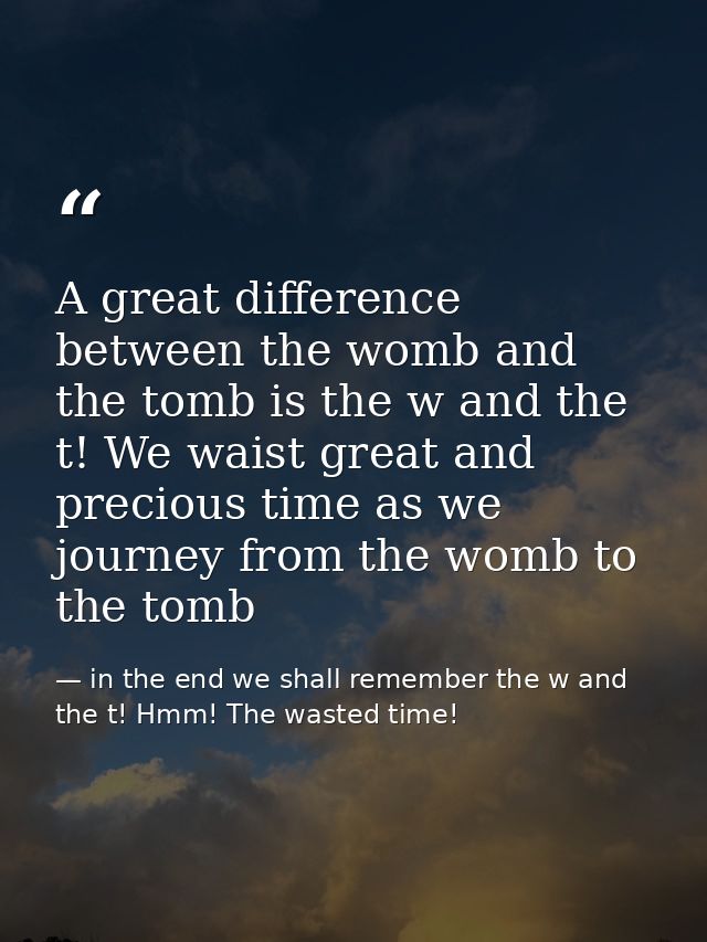 A great difference between the womb and the tomb is the w and the t! We waist great and precious time as we journey from — in the end we shall remember the w and the t! Hmm! The wasted time!