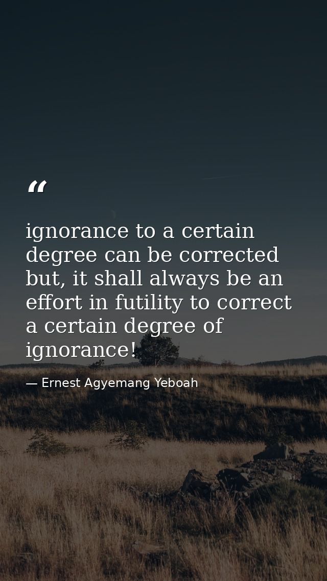 ignorance to a certain degree can be corrected but, it shall always be an effort in futility to correct a certain degree — Ernest Agyemang Yeboah