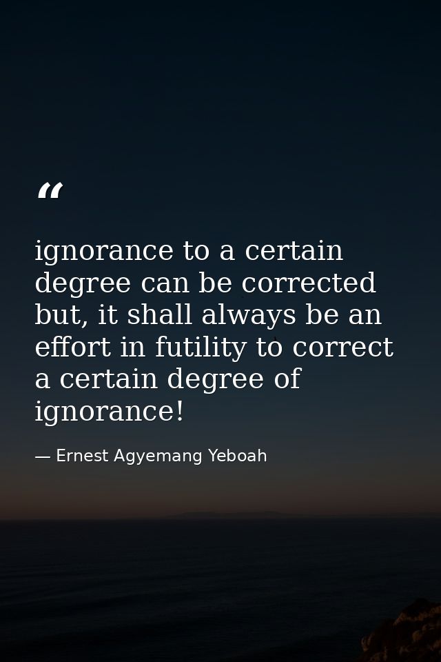 ignorance to a certain degree can be corrected but, it shall always be an effort in futility to correct a certain degree — Ernest Agyemang Yeboah