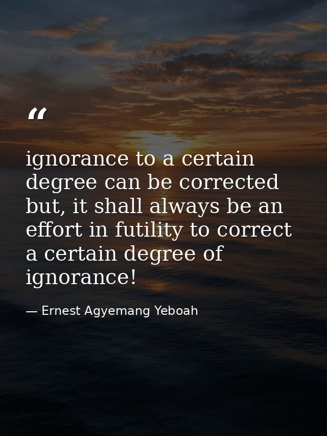 ignorance to a certain degree can be corrected but, it shall always be an effort in futility to correct a certain degree — Ernest Agyemang Yeboah