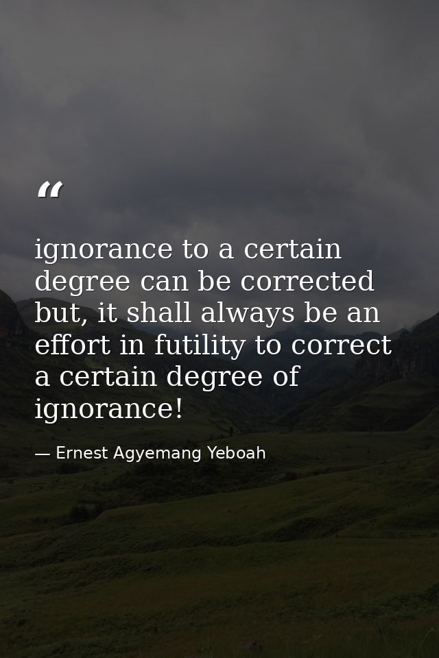 ignorance to a certain degree can be corrected but, it shall always be an effort in futility to correct a certain degree — Ernest Agyemang Yeboah
