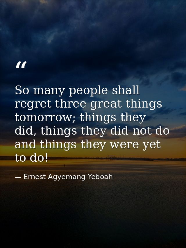 So many people shall regret three great things tomorrow; things they did, things they did not do and things they were ye — Ernest Agyemang Yeboah