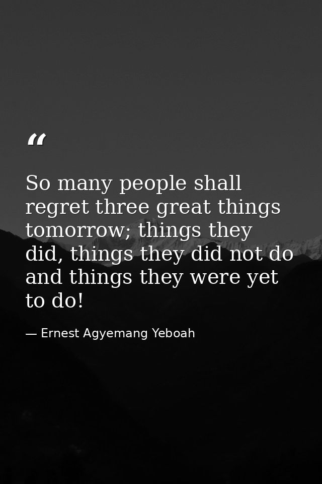 So many people shall regret three great things tomorrow; things they did, things they did not do and things they were ye — Ernest Agyemang Yeboah