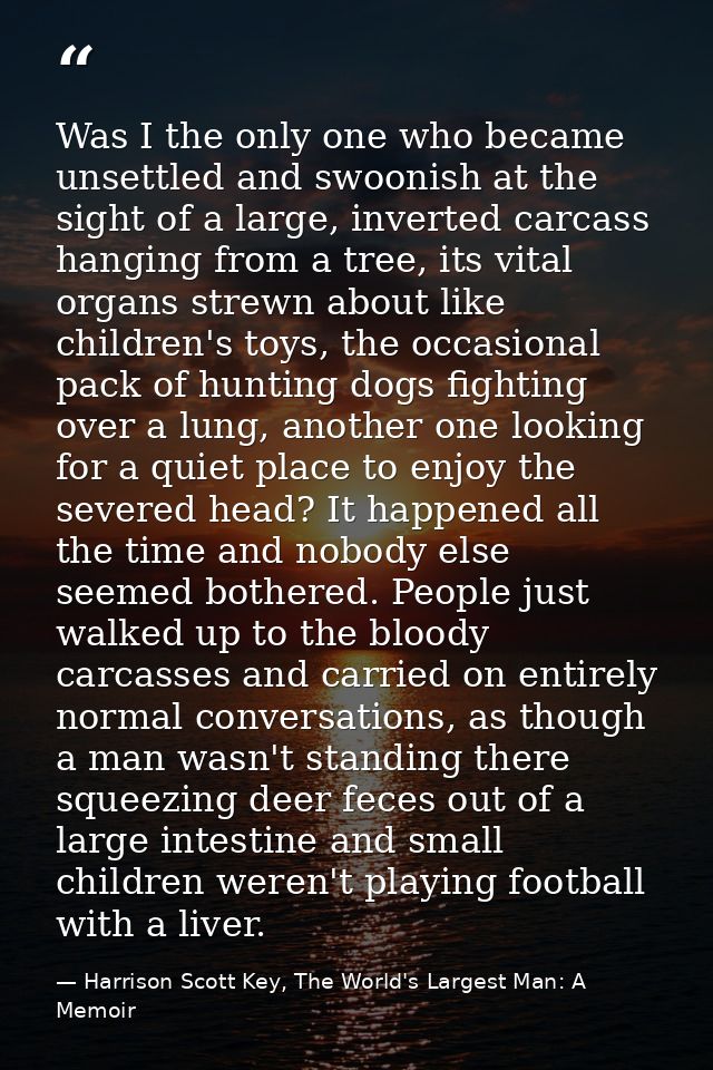 Was I the only one who became unsettled and swoonish at the sight of a large, inverted carcass hanging from a tree, its  — Harrison Scott Key, The World's Largest Man: A Memoir
