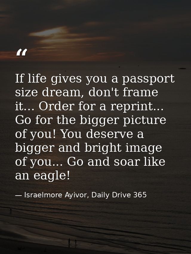 If life gives you a passport size dream, don't frame it... Order for a reprint... Go for the bigger picture of you! You  — Israelmore Ayivor, Daily Drive 365