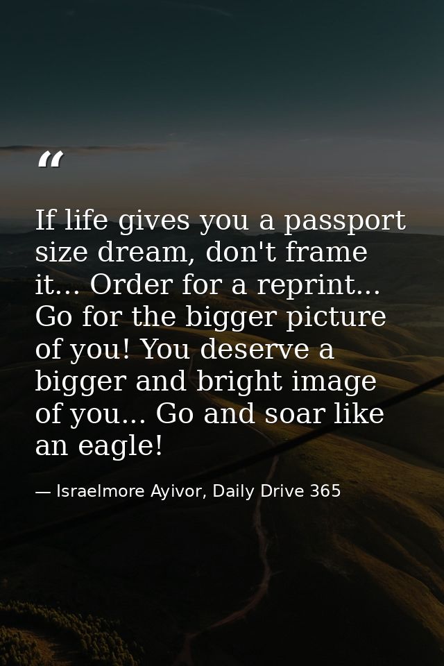 If life gives you a passport size dream, don't frame it... Order for a reprint... Go for the bigger picture of you! You  — Israelmore Ayivor, Daily Drive 365