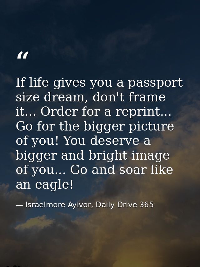 If life gives you a passport size dream, don't frame it... Order for a reprint... Go for the bigger picture of you! You  — Israelmore Ayivor, Daily Drive 365
