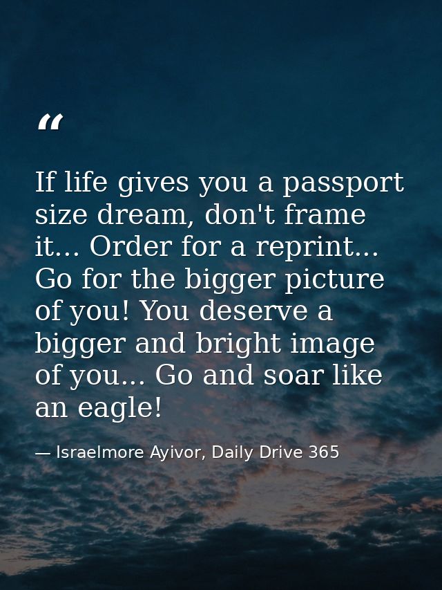 If life gives you a passport size dream, don't frame it... Order for a reprint... Go for the bigger picture of you! You  — Israelmore Ayivor, Daily Drive 365