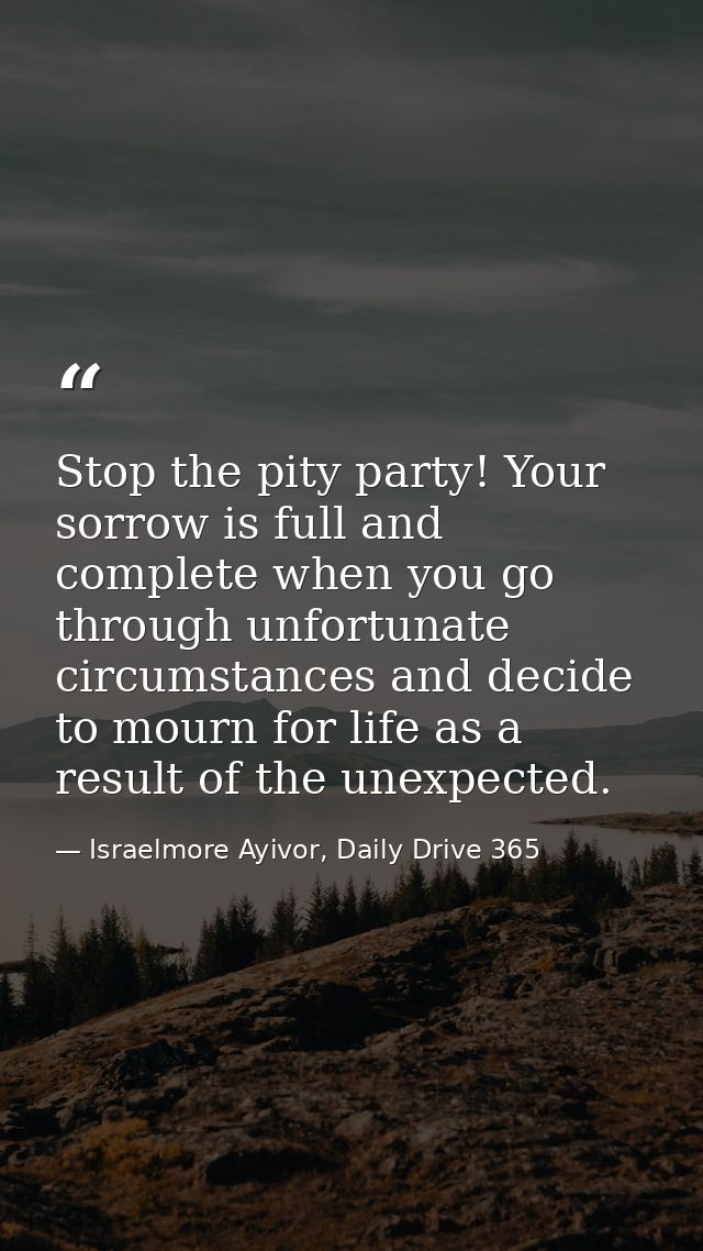 Stop the pity party! Your sorrow is full and complete when you go through unfortunate circumstances and decide to mourn  — Israelmore Ayivor, Daily Drive 365