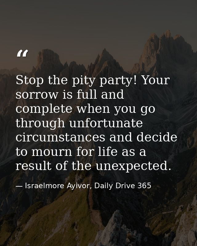 Stop the pity party! Your sorrow is full and complete when you go through unfortunate circumstances and decide to mourn  — Israelmore Ayivor, Daily Drive 365