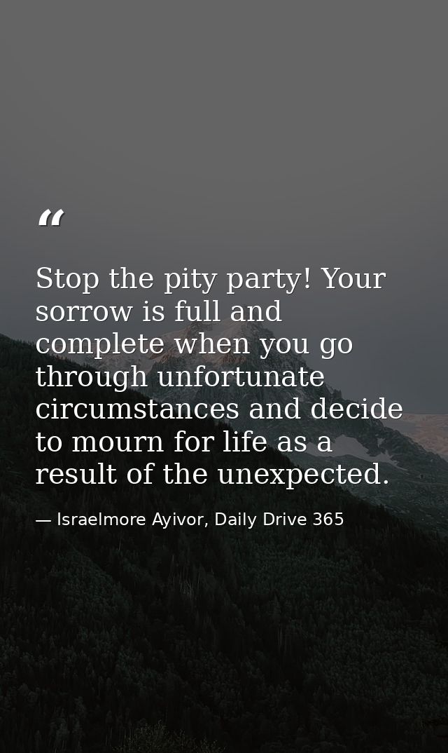 Stop the pity party! Your sorrow is full and complete when you go through unfortunate circumstances and decide to mourn  — Israelmore Ayivor, Daily Drive 365