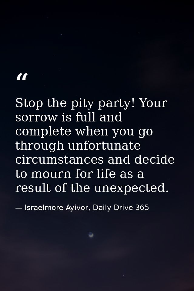 Stop the pity party! Your sorrow is full and complete when you go through unfortunate circumstances and decide to mourn  — Israelmore Ayivor, Daily Drive 365
