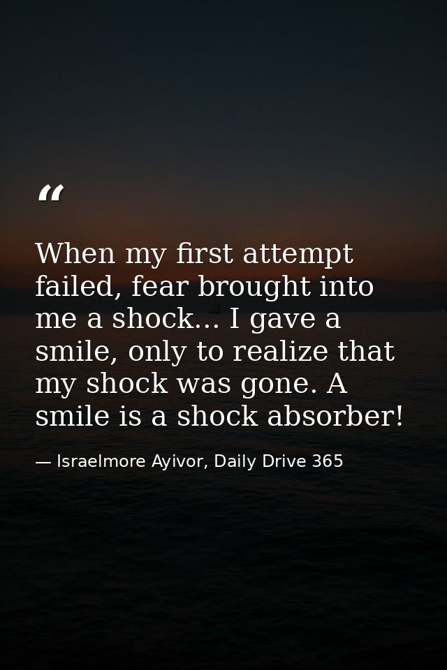 When my first attempt failed, fear brought into me a shock... I gave a smile, only to realize that my shock was gone. A  — Israelmore Ayivor, Daily Drive 365