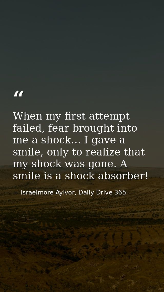 When my first attempt failed, fear brought into me a shock... I gave a smile, only to realize that my shock was gone. A  — Israelmore Ayivor, Daily Drive 365