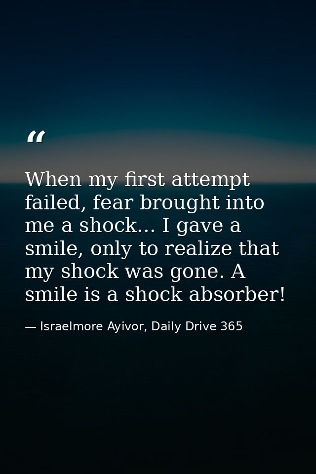 When my first attempt failed, fear brought into me a shock... I gave a smile, only to realize that my shock was gone. A  — Israelmore Ayivor, Daily Drive 365