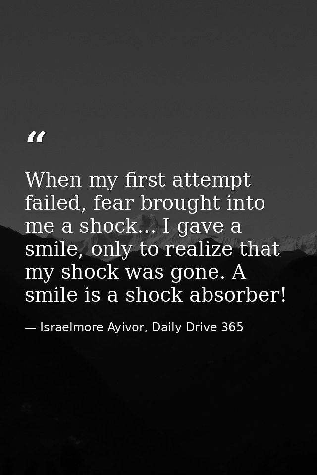 When my first attempt failed, fear brought into me a shock... I gave a smile, only to realize that my shock was gone. A  — Israelmore Ayivor, Daily Drive 365