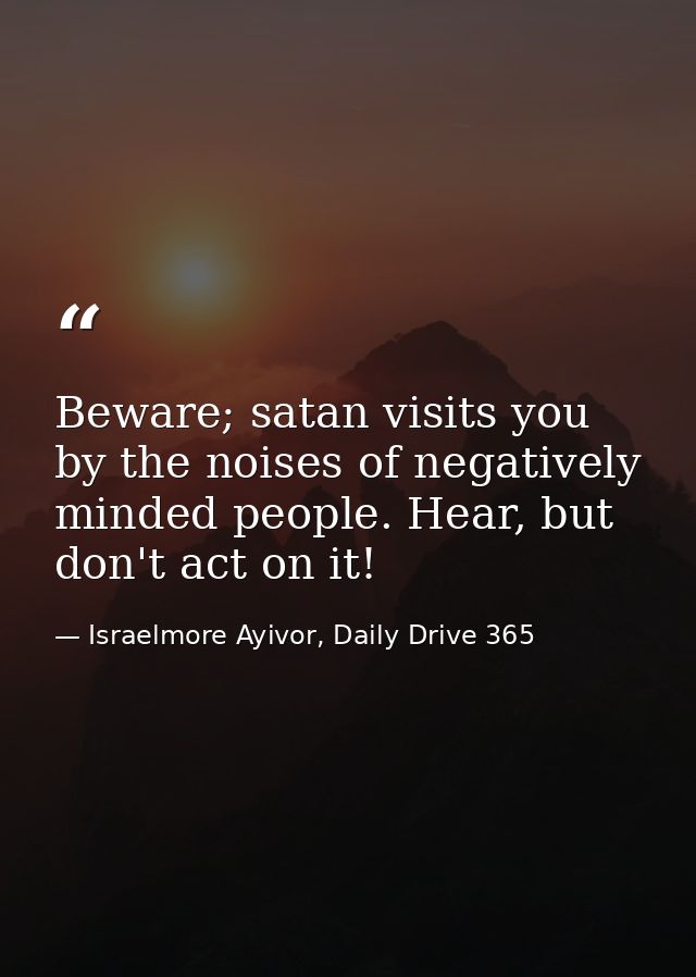Beware; satan visits you by the noises of negatively minded people. Hear, but don't act on it! — Israelmore Ayivor, Daily Drive 365