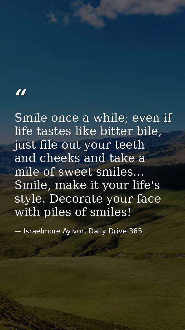 Smile once a while; even if life tastes like bitter bile, just file out your teeth and cheeks and take a mile of sweet s — Israelmore Ayivor, Daily Drive 365