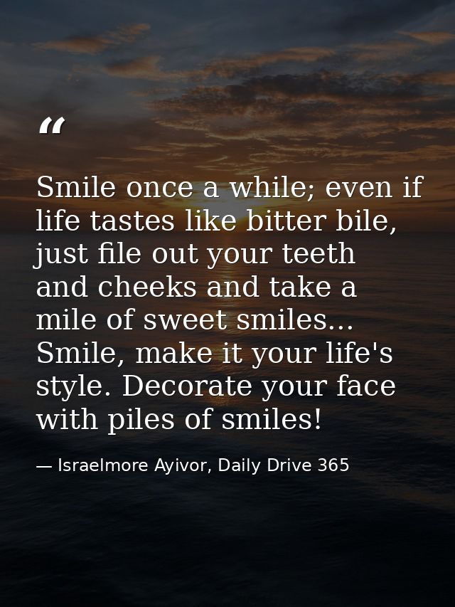 Smile once a while; even if life tastes like bitter bile, just file out your teeth and cheeks and take a mile of sweet s — Israelmore Ayivor, Daily Drive 365