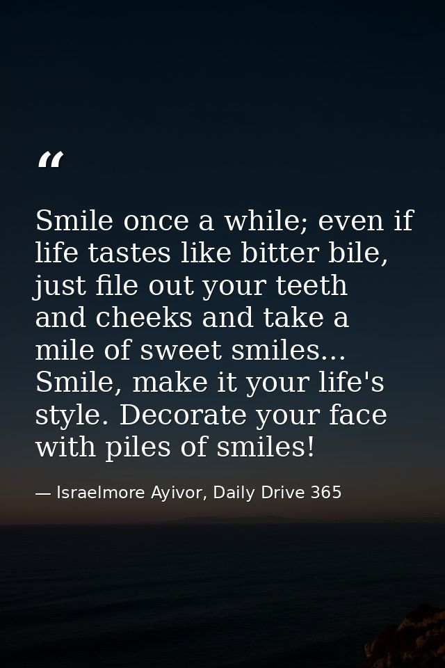 Smile once a while; even if life tastes like bitter bile, just file out your teeth and cheeks and take a mile of sweet s — Israelmore Ayivor, Daily Drive 365