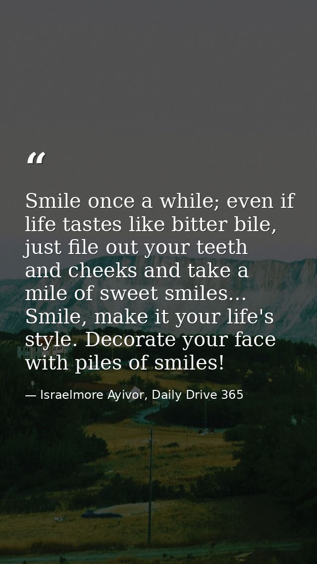 Smile once a while; even if life tastes like bitter bile, just file out your teeth and cheeks and take a mile of sweet s — Israelmore Ayivor, Daily Drive 365