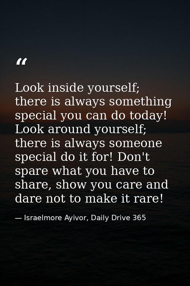 Look inside yourself; there is always something special you can do today! Look around yourself; there is always someone  — Israelmore Ayivor, Daily Drive 365