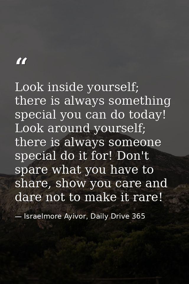 Look inside yourself; there is always something special you can do today! Look around yourself; there is always someone  — Israelmore Ayivor, Daily Drive 365