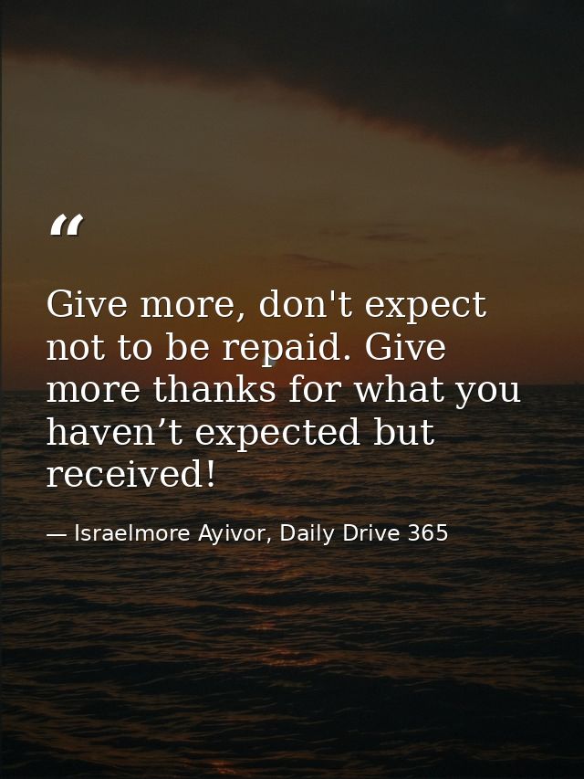 Give more, don't expect not to be repaid. Give more thanks for what you haven’t expected but received! — Israelmore Ayivor, Daily Drive 365