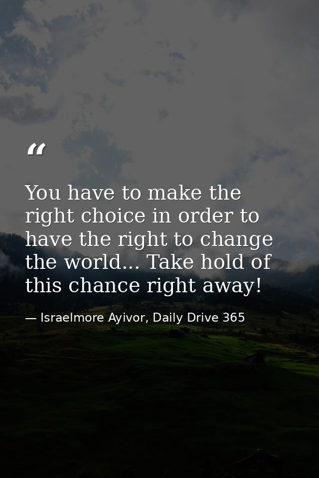 You have to make the right choice in order to have the right to change the world... Take hold of this chance right away! — Israelmore Ayivor, Daily Drive 365