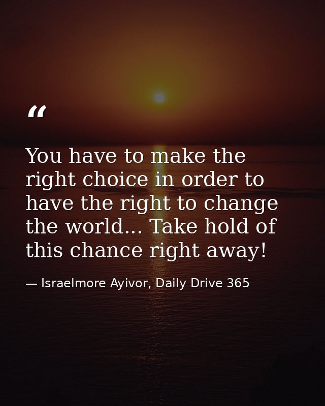 You have to make the right choice in order to have the right to change the world... Take hold of this chance right away! — Israelmore Ayivor, Daily Drive 365
