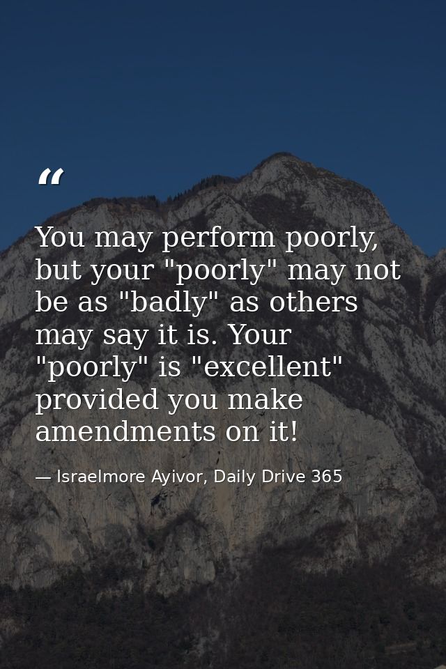 You may perform poorly, but your "poorly" may not be as "badly" as others may say it is. Your "poorly" is "excellent" pr — Israelmore Ayivor, Daily Drive 365