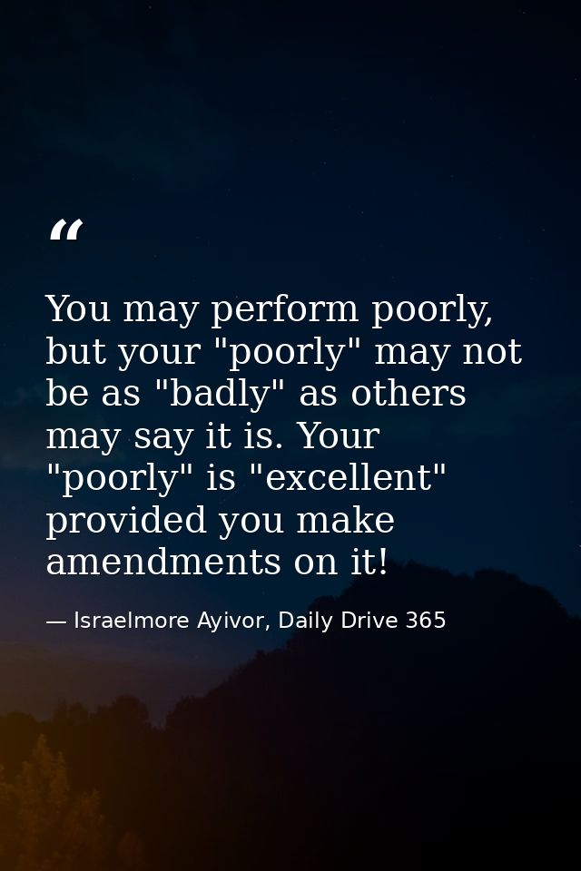 You may perform poorly, but your "poorly" may not be as "badly" as others may say it is. Your "poorly" is "excellent" pr — Israelmore Ayivor, Daily Drive 365