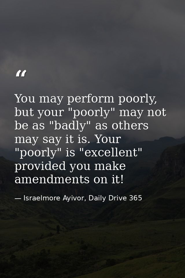 You may perform poorly, but your "poorly" may not be as "badly" as others may say it is. Your "poorly" is "excellent" pr — Israelmore Ayivor, Daily Drive 365