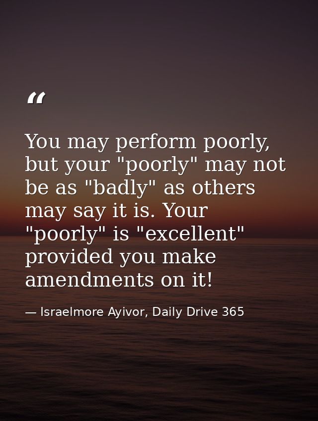 You may perform poorly, but your "poorly" may not be as "badly" as others may say it is. Your "poorly" is "excellent" pr — Israelmore Ayivor, Daily Drive 365